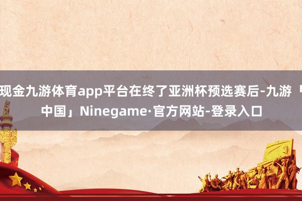 现金九游体育app平台在终了亚洲杯预选赛后-九游「中国」Ninegame·官方网站-登录入口