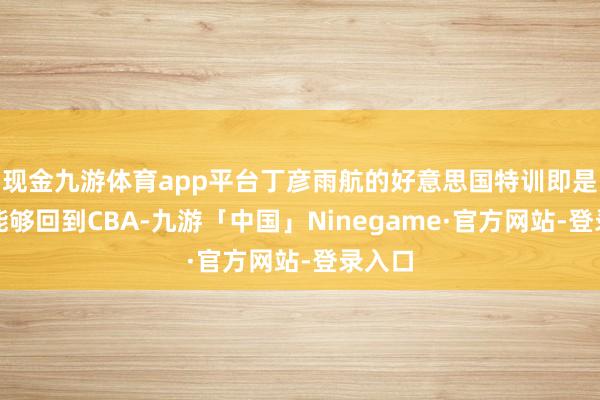 现金九游体育app平台丁彦雨航的好意思国特训即是为了能够回到CBA-九游「中国」Ninegame·官方网站-登录入口