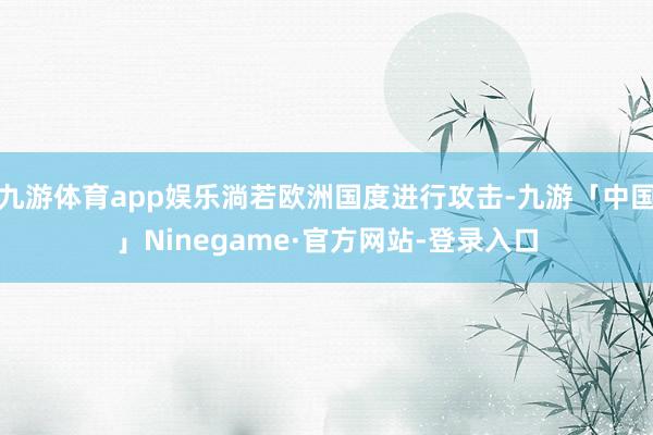 九游体育app娱乐淌若欧洲国度进行攻击-九游「中国」Ninegame·官方网站-登录入口