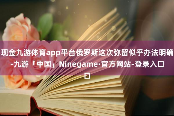 现金九游体育app平台俄罗斯这次弥留似乎办法明确-九游「中国」Ninegame·官方网站-登录入口