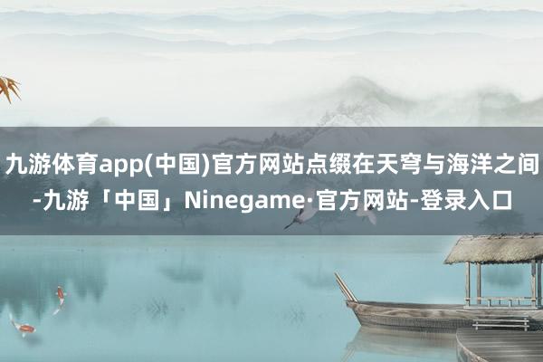 九游体育app(中国)官方网站点缀在天穹与海洋之间-九游「中国」Ninegame·官方网站-登录入口