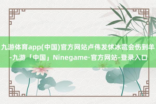 九游体育app(中国)官方网站卢伟发怵冰雹会伤到羊-九游「中国」Ninegame·官方网站-登录入口