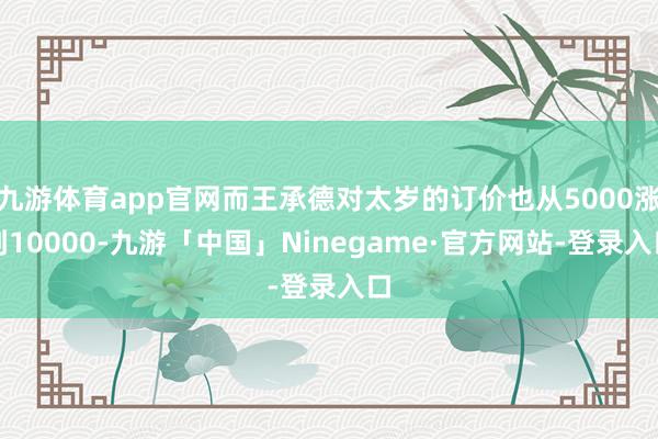 九游体育app官网而王承德对太岁的订价也从5000涨到10000-九游「中国」Ninegame·官方网站-登录入口