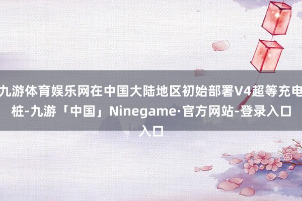 九游体育娱乐网在中国大陆地区初始部署V4超等充电桩-九游「中国」Ninegame·官方网站-登录入口