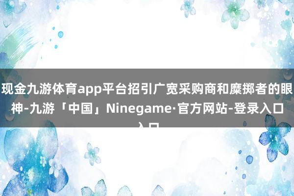 现金九游体育app平台招引广宽采购商和糜掷者的眼神-九游「中国」Ninegame·官方网站-登录入口