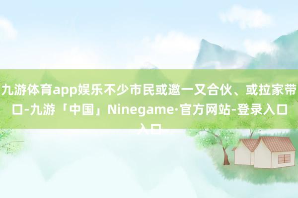 九游体育app娱乐不少市民或邀一又合伙、或拉家带口-九游「中国」Ninegame·官方网站-登录入口