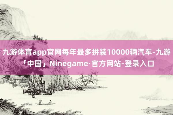 九游体育app官网每年最多拼装10000辆汽车-九游「中国」Ninegame·官方网站-登录入口