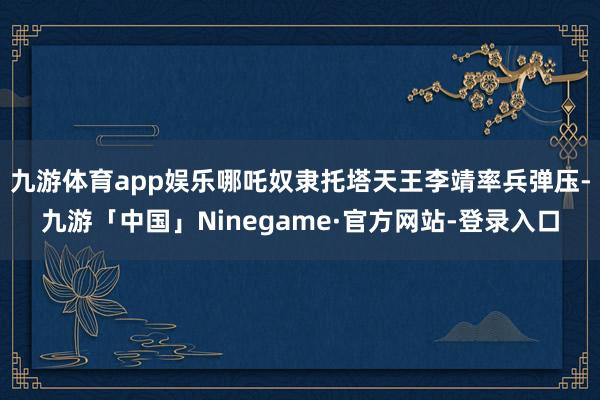 九游体育app娱乐哪吒奴隶托塔天王李靖率兵弹压-九游「中国」Ninegame·官方网站-登录入口