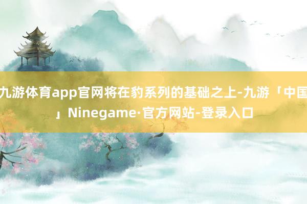 九游体育app官网将在豹系列的基础之上-九游「中国」Ninegame·官方网站-登录入口