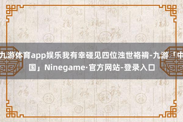 九游体育app娱乐我有幸碰见四位浊世袼褙-九游「中国」Ninegame·官方网站-登录入口