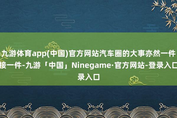 九游体育app(中国)官方网站汽车圈的大事亦然一件接一件-九游「中国」Ninegame·官方网站-登录入口