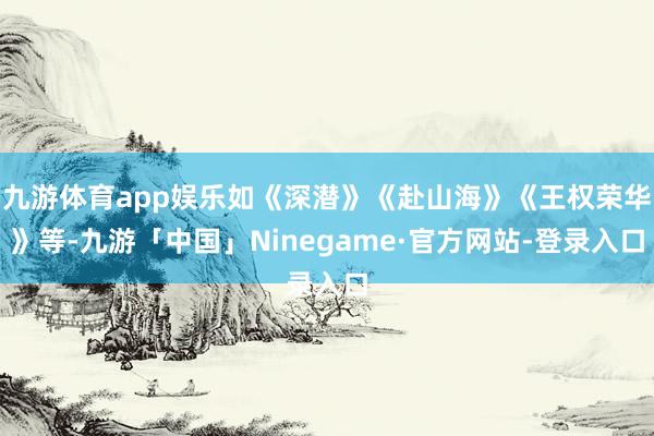 九游体育app娱乐如《深潜》《赴山海》《王权荣华》等-九游「中国」Ninegame·官方网站-登录入口