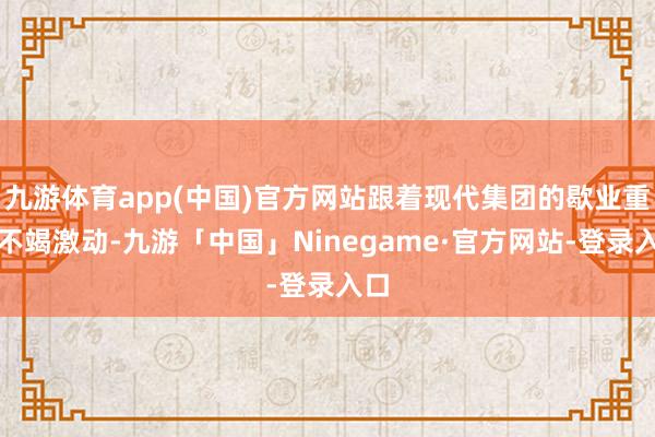 九游体育app(中国)官方网站跟着现代集团的歇业重整不竭激动-九游「中国」Ninegame·官方网站-登录入口