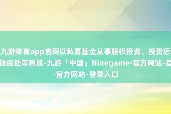 九游体育app官网以私募基金从事股权投资、投资惩处、金钱惩处等看成-九游「中国」Ninegame·官方网站-登录入口