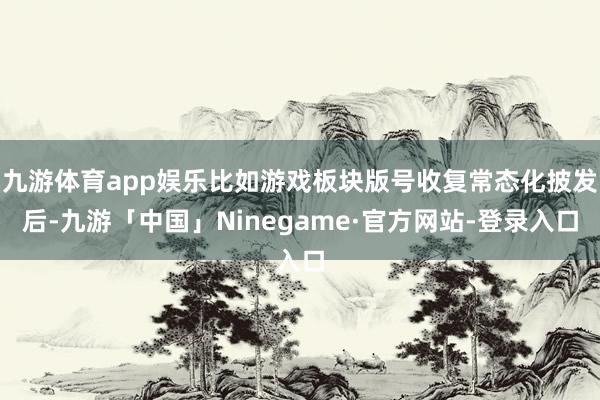 九游体育app娱乐比如游戏板块版号收复常态化披发后-九游「中国」Ninegame·官方网站-登录入口