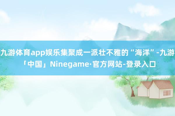 九游体育app娱乐集聚成一派壮不雅的“海洋”-九游「中国」Ninegame·官方网站-登录入口