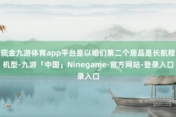 现金九游体育app平台是以咱们第二个居品是长航程机型-九游「中国」Ninegame·官方网站-登录入口