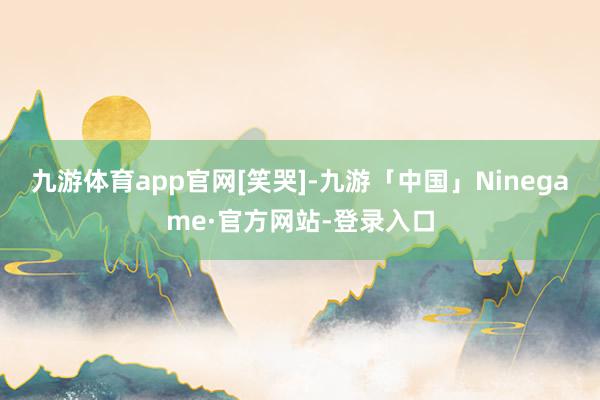 九游体育app官网[笑哭]-九游「中国」Ninegame·官方网站-登录入口