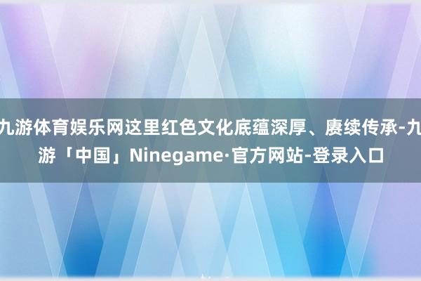 九游体育娱乐网这里红色文化底蕴深厚、赓续传承-九游「中国」Ninegame·官方网站-登录入口