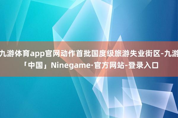 九游体育app官网动作首批国度级旅游失业街区-九游「中国」Ninegame·官方网站-登录入口