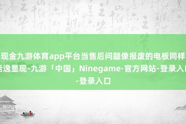 现金九游体育app平台当售后问题像报废的电板同样恬逸显现-九游「中国」Ninegame·官方网站-登录入口