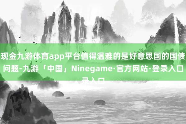 现金九游体育app平台值得温雅的是好意思国的国债问题-九游「中国」Ninegame·官方网站-登录入口