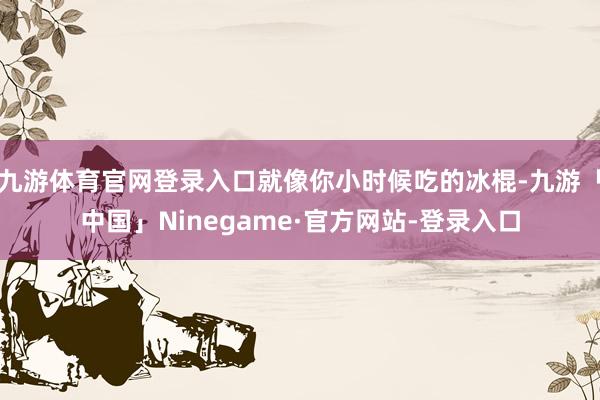 九游体育官网登录入口就像你小时候吃的冰棍-九游「中国」Ninegame·官方网站-登录入口