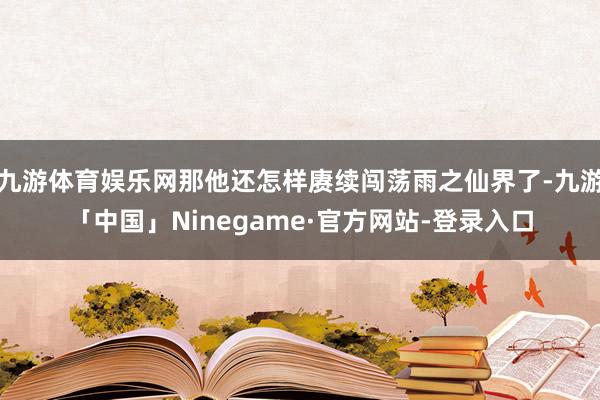 九游体育娱乐网那他还怎样赓续闯荡雨之仙界了-九游「中国」Ninegame·官方网站-登录入口