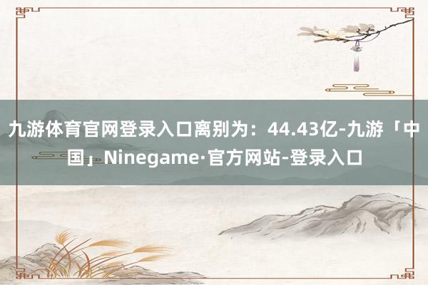 九游体育官网登录入口离别为：44.43亿-九游「中国」Ninegame·官方网站-登录入口