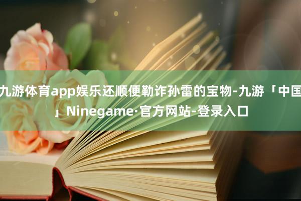 九游体育app娱乐还顺便勒诈孙雷的宝物-九游「中国」Ninegame·官方网站-登录入口