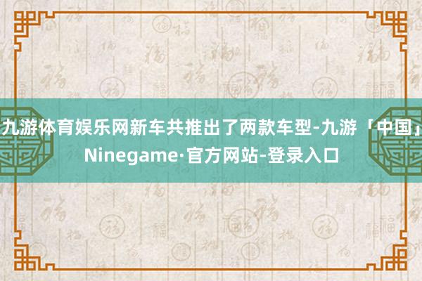 九游体育娱乐网新车共推出了两款车型-九游「中国」Ninegame·官方网站-登录入口