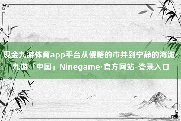 现金九游体育app平台从侵略的市井到宁静的海滩-九游「中国」Ninegame·官方网站-登录入口