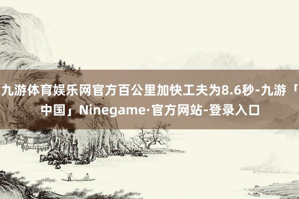 九游体育娱乐网官方百公里加快工夫为8.6秒-九游「中国」Ninegame·官方网站-登录入口