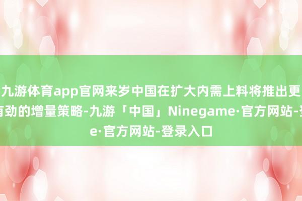 九游体育app官网来岁中国在扩大内需上料将推出更多切实有劲的增量策略-九游「中国」Ninegame·官方网站-登录入口