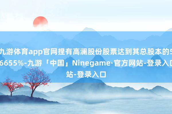 九游体育app官网捏有高澜股份股票达到其总股本的5.6655%-九游「中国」Ninegame·官方网站-登录入口