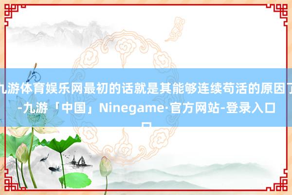 九游体育娱乐网最初的话就是其能够连续苟活的原因了-九游「中国」Ninegame·官方网站-登录入口