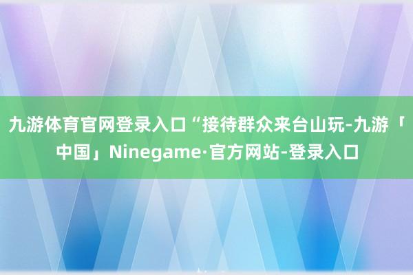 九游体育官网登录入口　　“接待群众来台山玩-九游「中国」Ninegame·官方网站-登录入口