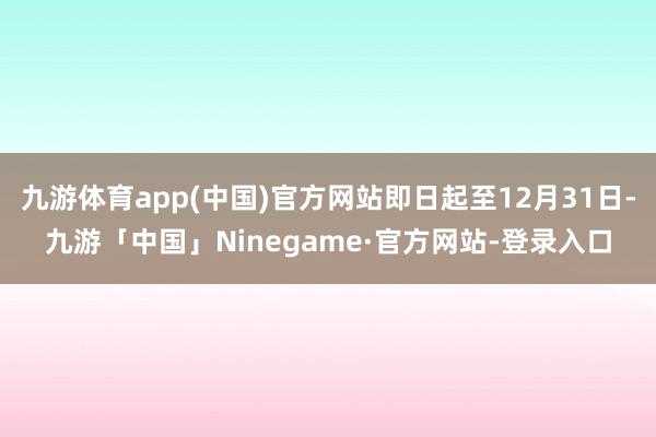 九游体育app(中国)官方网站即日起至12月31日-九游「中国」Ninegame·官方网站-登录入口