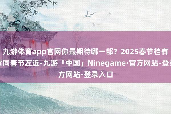 九游体育app官网你最期待哪一部？2025春节档有啥不雷同春节左近-九游「中国」Ninegame·官方网站-登录入口