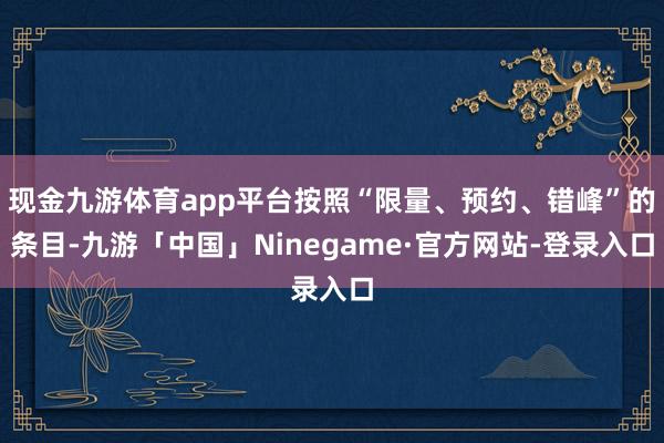 现金九游体育app平台按照“限量、预约、错峰”的条目-九游「中国」Ninegame·官方网站-登录入口