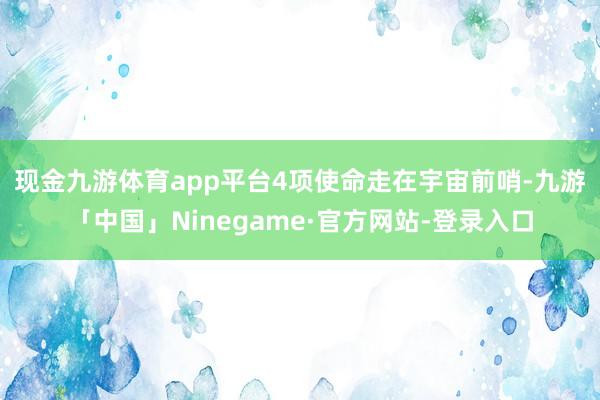 现金九游体育app平台　　4项使命走在宇宙前哨-九游「中国」Ninegame·官方网站-登录入口