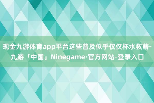 现金九游体育app平台这些普及似乎仅仅杯水救薪-九游「中国」Ninegame·官方网站-登录入口