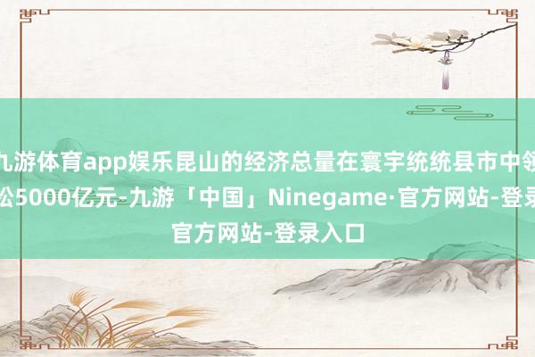 九游体育app娱乐昆山的经济总量在寰宇统统县市中领先轻松5000亿元-九游「中国」Ninegame·官方网站-登录入口