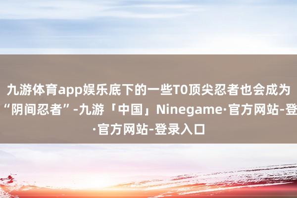 九游体育app娱乐底下的一些T0顶尖忍者也会成为所谓的“阴间忍者”-九游「中国」Ninegame·官方网站-登录入口