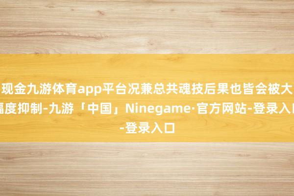 现金九游体育app平台况兼总共魂技后果也皆会被大幅度抑制-九游「中国」Ninegame·官方网站-登录入口
