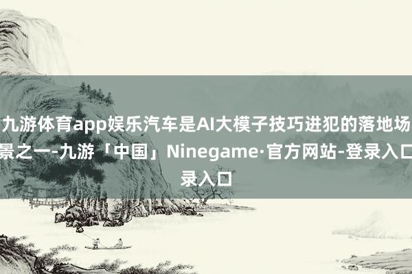 九游体育app娱乐汽车是AI大模子技巧进犯的落地场景之一-九游「中国」Ninegame·官方网站-登录入口