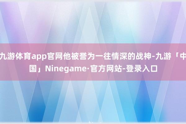 九游体育app官网他被誉为一往情深的战神-九游「中国」Ninegame·官方网站-登录入口