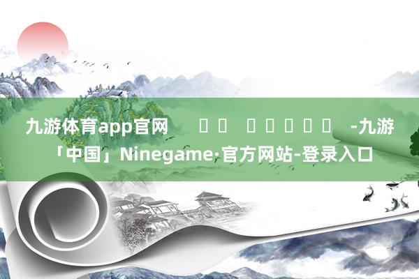 九游体育app官网      		  					  -九游「中国」Ninegame·官方网站-登录入口