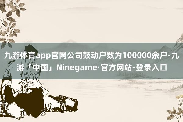 九游体育app官网公司鼓动户数为100000余户-九游「中国」Ninegame·官方网站-登录入口