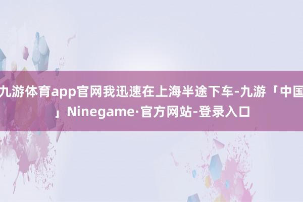 九游体育app官网我迅速在上海半途下车-九游「中国」Ninegame·官方网站-登录入口